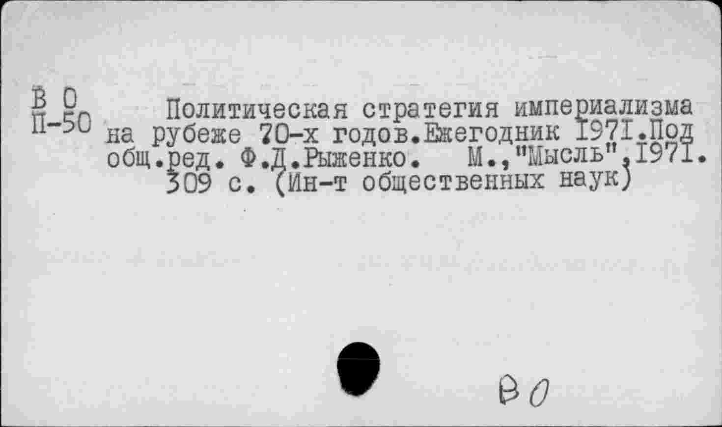 ﻿2 Политическая стратегия империализма на рубеже 70-х годов.Ежегодник 1971.Под общ.ред. Ф.Д.Рыженко. М.,“Мысль".1971.
309 с. (Ин-т общественных наук)
$0